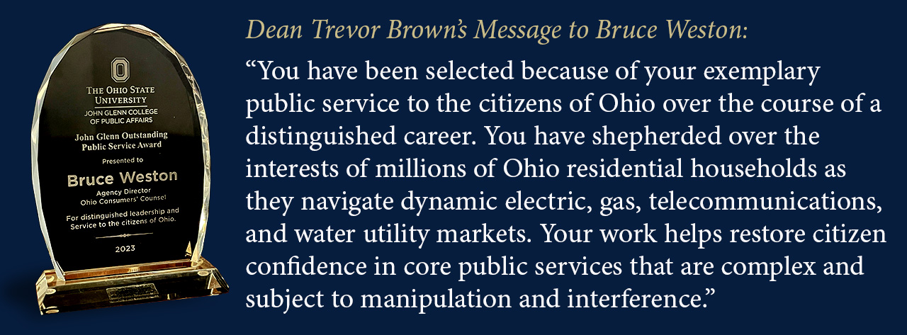 You have been selected because of your exemplary public service to the citizens of Ohio over the course of a distinguished career. You have shepherded over the interests of millions of Ohio residential households as they navigate dynamic electric, gas, telecommunications, and water utility markets. Your work helps restore citizens confidence in core public services that are complex and subject to manipulation and interference.
