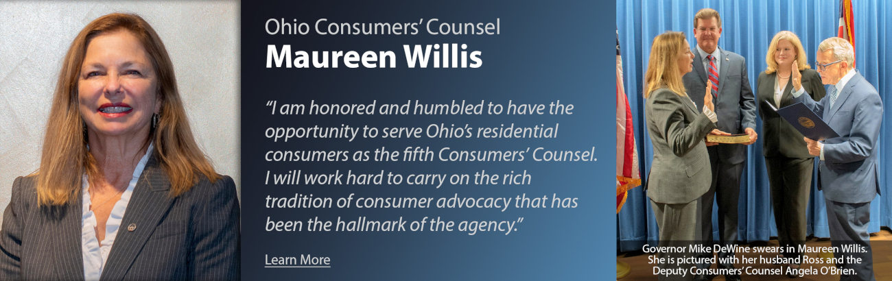 Ohio Consumers' Counsel Maureen Willis - I am honored and humbled to have the opportunity to server Ohio's residential consumers as the fifth Consumers' Counsel. I will work hard to carry on the rich tradition of consumer advocacy that has been the hallmark of the agency. Photo of Governor Mike DeWine swears in Maureen Willis. She is pictured with her husband Ross and the Deputy Consumers' Counsel Angela O'Brien.