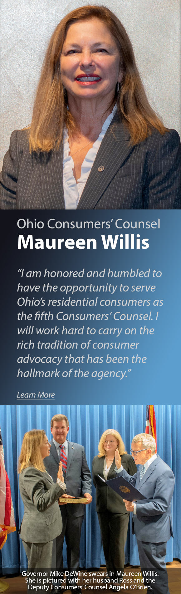 Ohio Consumers' Counsel Maureen Willis - I am honored and humbled to have the opportunity to server Ohio's residential consumers as the fifth Consumers' Counsel. I will work hard to carry on the rich tradition of consumer advocacy that has been the hallmark of the agency. Photo of Governor Mike DeWine swears in Maureen Willis. She is pictured with her husband Ross and the Deputy Consumers' Counsel Angela O'Brien.