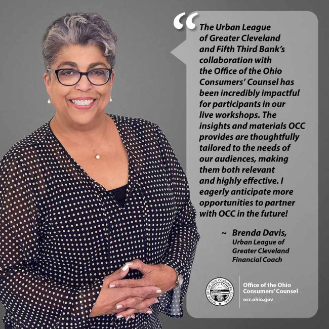 The Urban League of Greater Cleveland and Fifth Third Bank’s collaboration with the Office of the Ohio Consumers’ Counsel has been incredibly impactful for participants in our live workshops. The insights and materials OCC provides are thoughtfully tailored to the needs of our audiences, making them both relevant and highly effective. I eagerly anticipate more opportunities to partner with OCC in the future! ~ Brenda Davis, Urban League of Greater Cleveland Financial Coach