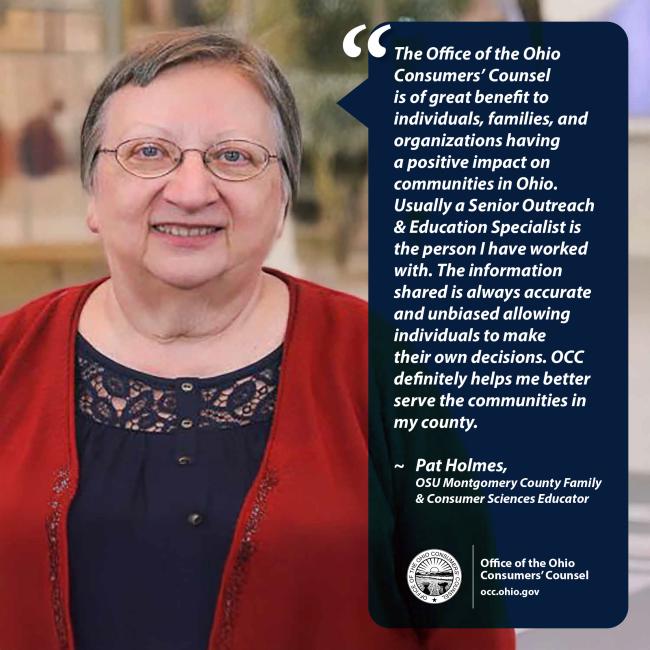 The Office of the Ohio Consumers’ Counsel is of great benefit to individuals, families, and organizations having a positive impact on communities in Ohio. Usually a Senior Outreach & Education Specialist is the person I have worked with. The information shared is always accurate and unbiased allowing individuals to make their own decisions. OCC definitely helps me better serve the communities in my county. ~ Pat Holmes, OSU Montgomery County Family & Consumer Sciences Educator