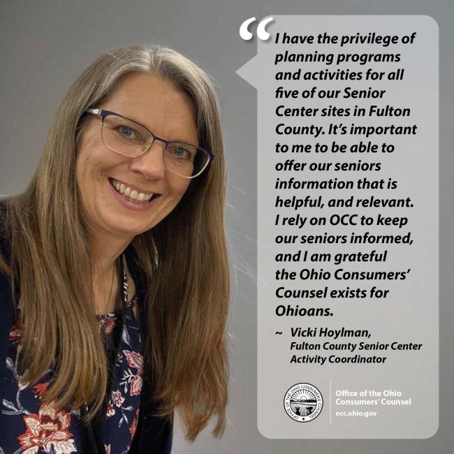 I have the privilege of planning programs and activities for all five of our Senior Center sites in Fulton County. It’s important to me to be able to offer our seniors information that is helpful, and relevant. I rely on OCC to keep our seniors informed, and I am grateful the Ohio Consumers’ Counsel exists for Ohioans. ~ Vicki Hoylman, Fulton County Senior Center Activity Coordinator