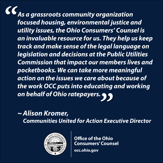 As a grassroots community organization focused housing, environmental justice and utility issues, the Ohio Consumers’ Counsel is an invaluable resource for us. They help us keep track and make sense of the legal language on legislation and decisions at the Public Utilities Commission that impact our members lives and pocketbooks. We can take more meaningful action on the issues we care about because of the work OCC puts into educating and working on behalf of Ohio ratepayers. Alison Kromer, Communities Unit