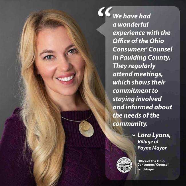 We have had a wonderful experience with the Office of the Ohio Consumers’ Counsel in Paulding County. They regularly attend meetings, which shows their commitment to staying involved and informed about the needs of the community. ~ Lora Lyons, Village of Payne Mayor