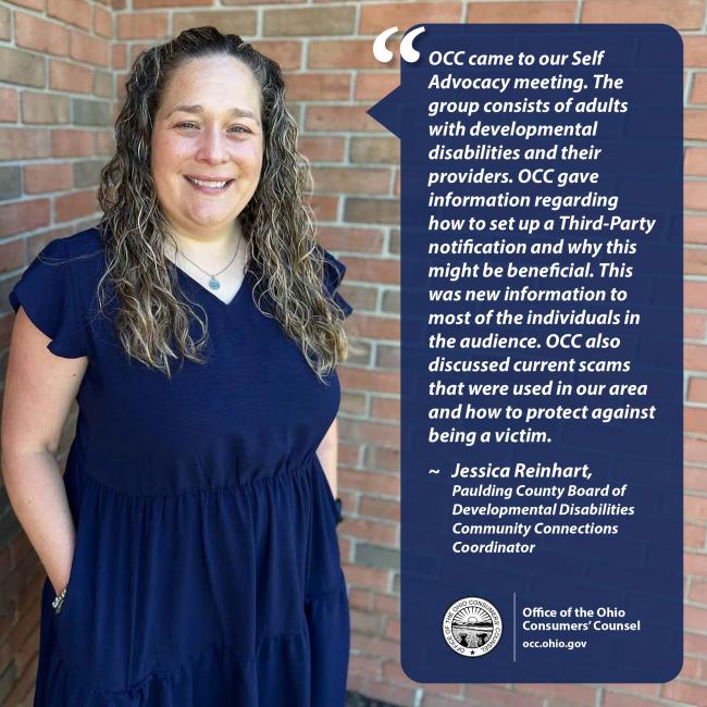 OCC came to our Self Advocacy meeting. The group consists of adults with developmental disabilities and their providers. OCC gave information regarding how to set up a Third-Party notification and why this might be beneficial. This was new information to most of the individuals in the audience. OCC also discussed current scams that were used in our area and how to protect against being a victim. ~ Jessica Reinhart, Paulding County Board of Developmental Disabilities Community Connections Coordinator