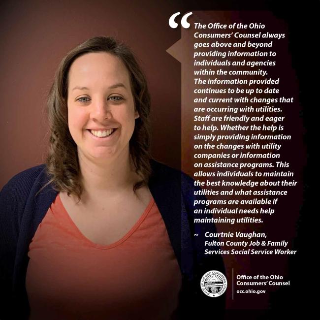 The Office of the Ohio Consumers’ Counsel always goes above and beyond providing information to individuals and agencies within the community. The information provided continues to be up to date and current with changes that are occurring with utilities. Staff are friendly and eager to help. Whether the help is simply providing information on the changes with utility companies or information on assistance programs. Courtnie Vaughan, Fulton County Job & Family Services Social Service Worker